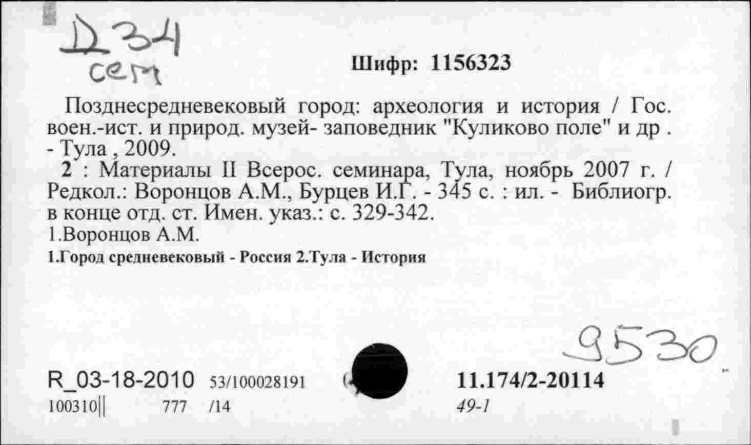 ﻿C<2-n
Шифр: 1156323
Позднесредневековый город: археология и история / Гос. воен.-ист. и природ, музей- заповедник "Куликово поле" и др . - Тула, 2009.
2 : Материалы II Всерос. семинара, Тула, ноябрь 2007 г. / Редкол.: Воронцов А.М., Бурцев И.Г. - 345 с. : ил. - Библиогр. в конце отд. ст. Имен, указ.: с. 329-342.
1.Воронцов А.М.
І.Город средневековый - Россия 2.Тула - История
R_03-18-2010 53/100028191 100310||	777 /14
11.174/2-20114
49-1